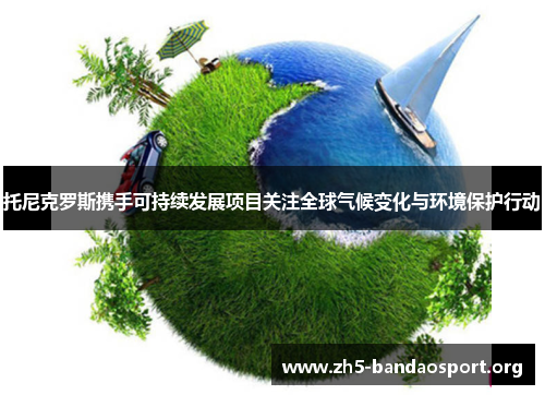 托尼克罗斯携手可持续发展项目关注全球气候变化与环境保护行动 托尼克罗斯携手可持续发展项目关注全球气候变化与环境保护行动