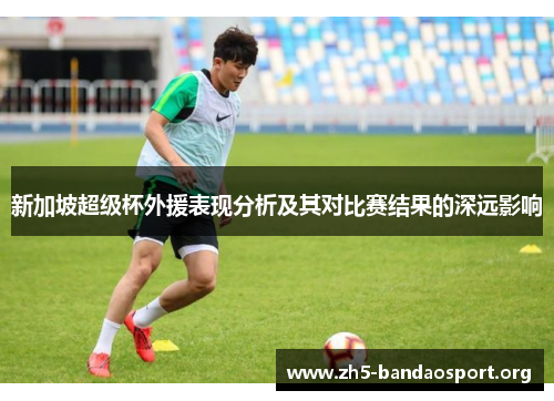 新加坡超级杯外援表现分析及其对比赛结果的深远影响 新加坡超级杯外援表现分析及其对比赛结果的深远影响