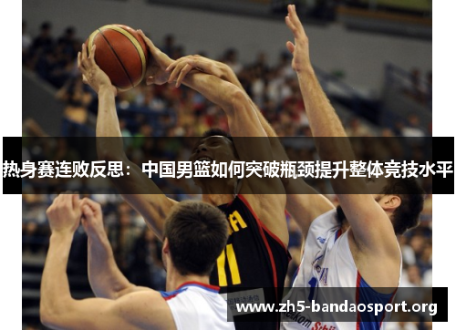 热身赛连败反思:中国男篮如何突破瓶颈提升整体竞技水平 热身赛连败反思:中国男篮如何突破瓶颈提升整体竞技水平