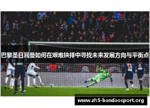 巴黎圣日耳曼如何在艰难抉择中寻找未来发展方向与平衡点 巴黎圣日耳曼如何在艰难抉择中寻找未来发展方向与平衡点