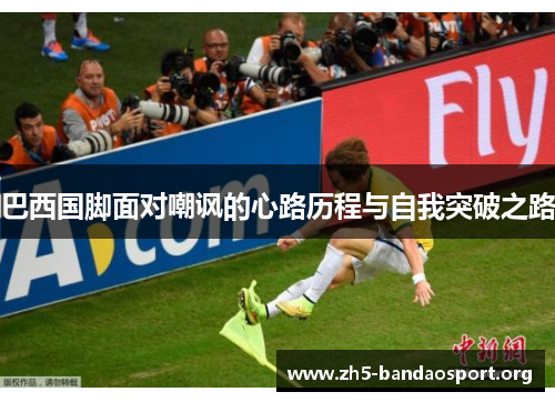 巴西国脚面对嘲讽的心路历程与自我突破之路 巴西国脚面对嘲讽的心路历程与自我突破之路