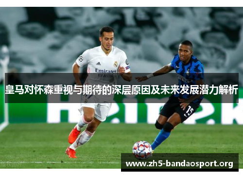 皇马对怀森重视与期待的深层原因及未来发展潜力解析 皇马对怀森重视与期待的深层原因及未来发展潜力解析