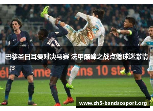 巴黎圣日耳曼对决马赛 法甲巅峰之战点燃球迷激情 巴黎圣日耳曼对决马赛 法甲巅峰之战点燃球迷激情