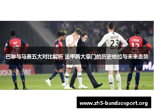 巴黎与马赛五大对比解析 法甲两大豪门的历史地位与未来走势 巴黎与马赛五大对比解析 法甲两大豪门的历史地位与未来走势