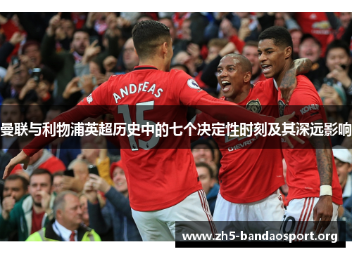 曼联与利物浦英超历史中的七个决定性时刻及其深远影响 曼联与利物浦英超历史中的七个决定性时刻及其深远影响