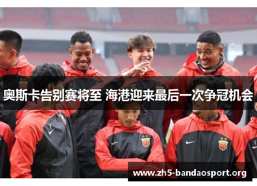 奥斯卡告别赛将至 海港迎来最后一次争冠机会 奥斯卡告别赛将至 海港迎来最后一次争冠机会