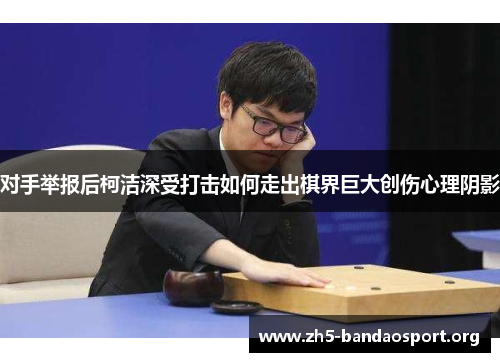 对手举报后柯洁深受打击如何走出棋界巨大创伤心理阴影 对手举报后柯洁深受打击如何走出棋界巨大创伤心理阴影