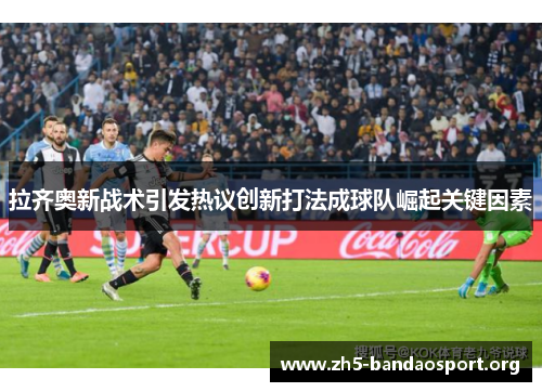 拉齐奥新战术引发热议创新打法成球队崛起关键因素 拉齐奥新战术引发热议创新打法成球队崛起关键因素