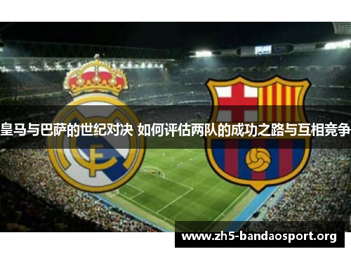 皇马与巴萨的世纪对决 如何评估两队的成功之路与互相竞争 皇马与巴萨的世纪对决 如何评估两队的成功之路与互相竞争
