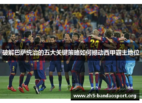 破解巴萨统治的五大关键策略如何撼动西甲霸主地位 破解巴萨统治的五大关键策略如何撼动西甲霸主地位