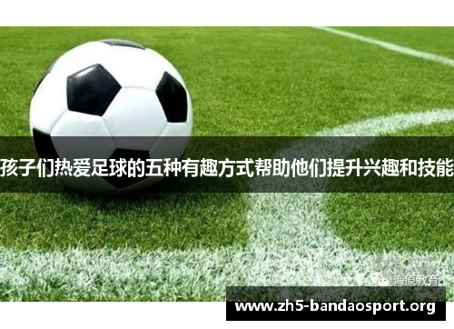 孩子们热爱足球的五种有趣方式帮助他们提升兴趣和技能 孩子们热爱足球的五种有趣方式帮助他们提升兴趣和技能