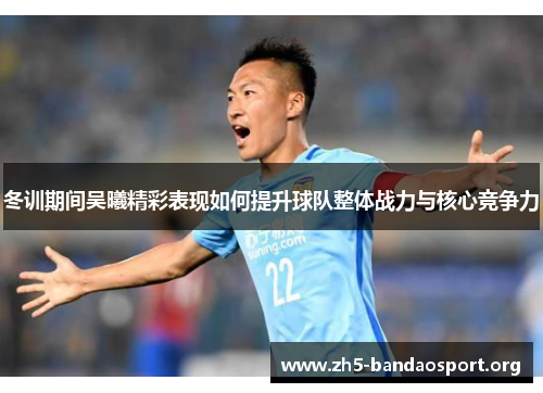 冬训期间吴曦精彩表现如何提升球队整体战力与核心竞争力 冬训期间吴曦精彩表现如何提升球队整体战力与核心竞争力