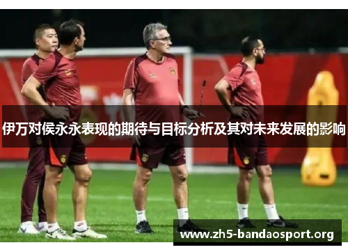伊万对侯永永表现的期待与目标分析及其对未来发展的影响 伊万对侯永永表现的期待与目标分析及其对未来发展的影响