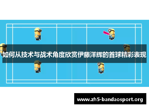 如何从技术与战术角度欣赏伊藤洋辉的首球精彩表现 如何从技术与战术角度欣赏伊藤洋辉的首球精彩表现