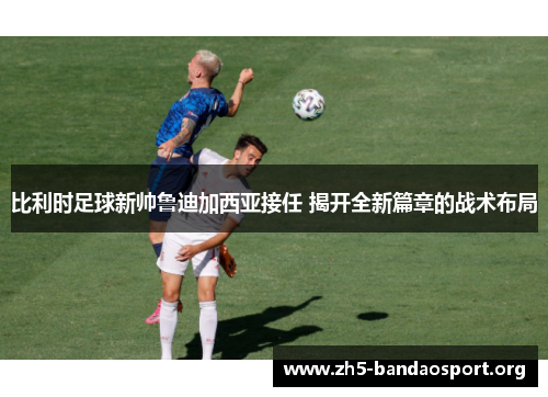 比利时足球新帅鲁迪加西亚接任 揭开全新篇章的战术布局 比利时足球新帅鲁迪加西亚接任 揭开全新篇章的战术布局