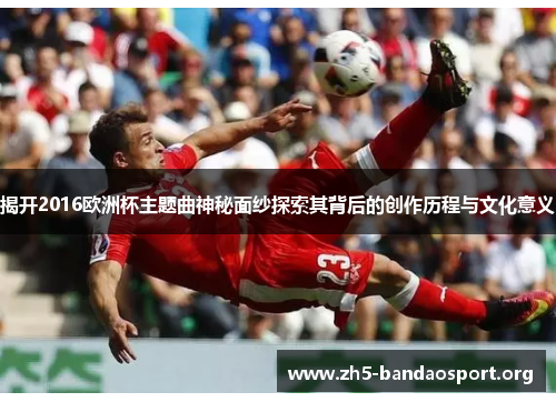 揭开2016欧洲杯主题曲神秘面纱探索其背后的创作历程与文化意义 揭开2016欧洲杯主题曲神秘面纱探索其背后的创作历程与文化意义