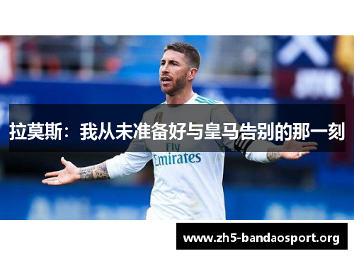 拉莫斯:我从未准备好与皇马告别的那一刻 拉莫斯:我从未准备好与皇马告别的那一刻