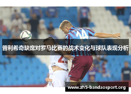 普利希奇缺席对罗马比赛的战术变化与球队表现分析 普利希奇缺席对罗马比赛的战术变化与球队表现分析