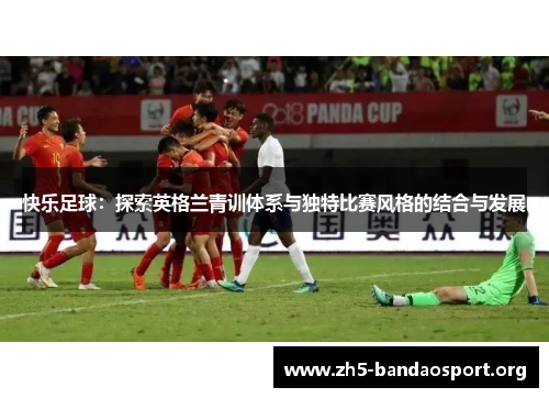 快乐足球:探索英格兰青训体系与独特比赛风格的结合与发展 快乐足球:探索英格兰青训体系与独特比赛风格的结合与发展
