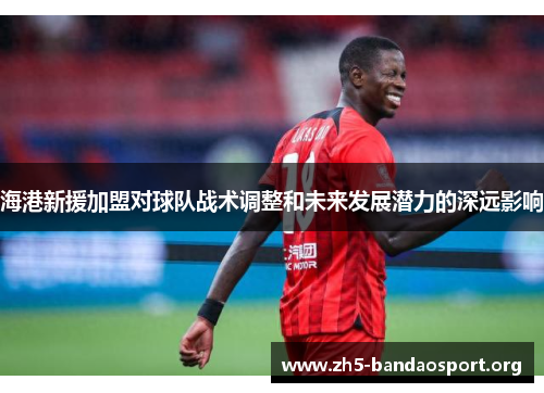 海港新援加盟对球队战术调整和未来发展潜力的深远影响 海港新援加盟对球队战术调整和未来发展潜力的深远影响