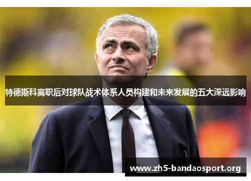 特德斯科离职后对球队战术体系人员构建和未来发展的五大深远影响 特德斯科离职后对球队战术体系人员构建和未来发展的五大深远影响