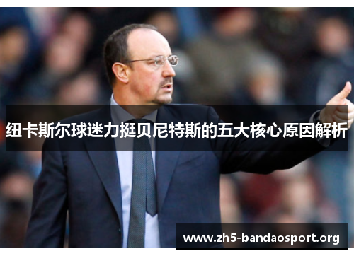 纽卡斯尔球迷力挺贝尼特斯的五大核心原因解析 纽卡斯尔球迷力挺贝尼特斯的五大核心原因解析