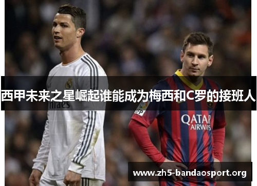西甲未来之星崛起谁能成为梅西和C罗的接班人 西甲未来之星崛起谁能成为梅西和C罗的接班人