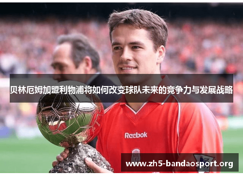 贝林厄姆加盟利物浦将如何改变球队未来的竞争力与发展战略 贝林厄姆加盟利物浦将如何改变球队未来的竞争力与发展战略