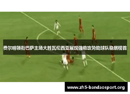 费尔明领衔巴萨主场大胜瓦伦西亚展现强劲攻势助球队稳居榜首 费尔明领衔巴萨主场大胜瓦伦西亚展现强劲攻势助球队稳居榜首