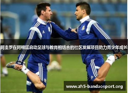 阿圭罗在阿根廷启动足球与教育相结合的社区发展项目助力青少年成长 阿圭罗在阿根廷启动足球与教育相结合的社区发展项目助力青少年成长