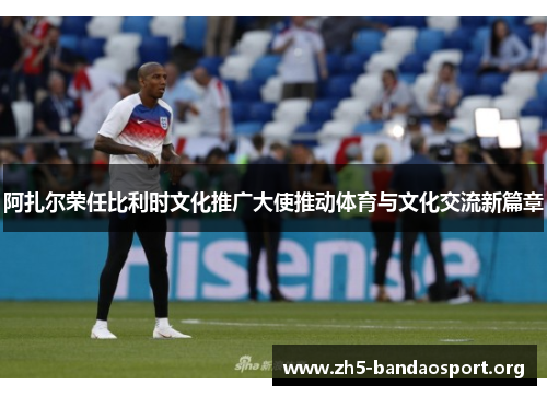 阿扎尔荣任比利时文化推广大使推动体育与文化交流新篇章 阿扎尔荣任比利时文化推广大使推动体育与文化交流新篇章